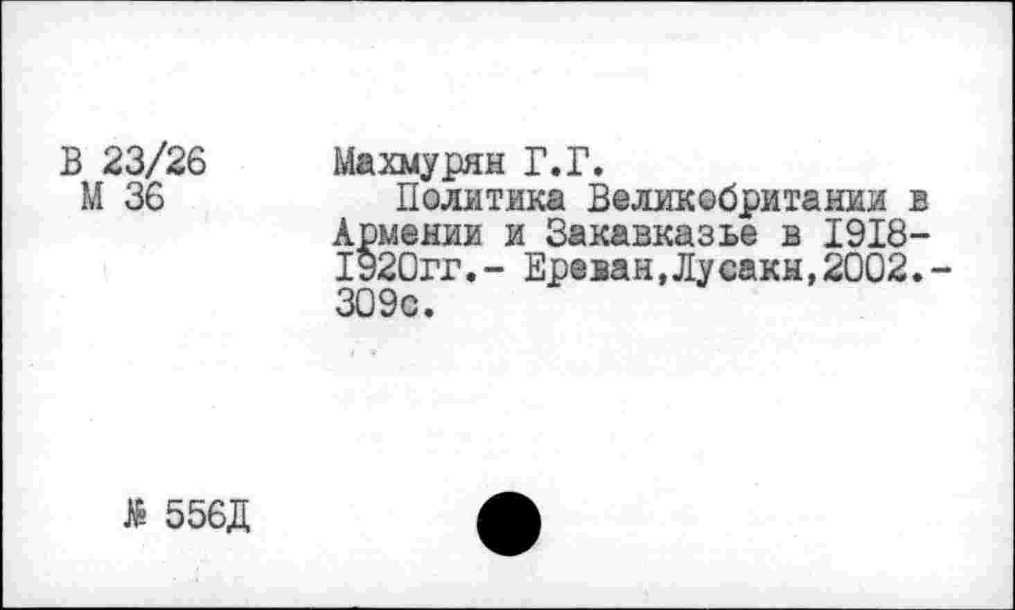 ﻿В 23/26 Махмурян Г.Г.
М 36	Политика Великобритании в
Армении и Закавказье в 1918-1920гг.- Ереван,Лусакн,2002.-309с.
№ 556Д